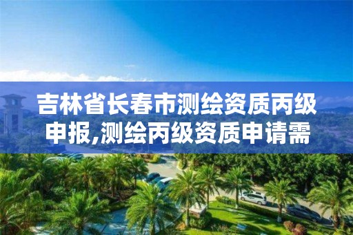 吉林省长春市测绘资质丙级申报,测绘丙级资质申请需要什么条件