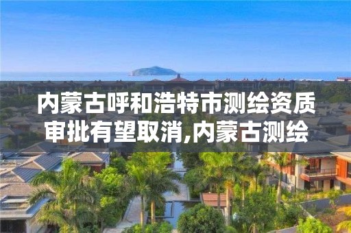 内蒙古呼和浩特市测绘资质审批有望取消,内蒙古测绘资质单位名录