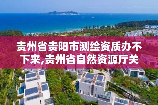 贵州省贵阳市测绘资质办不下来,贵州省自然资源厅关于测绘资质延长