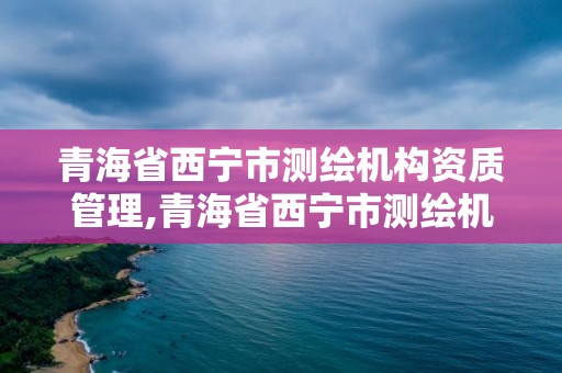 青海省西宁市测绘机构资质管理,青海省西宁市测绘机构资质管理办法