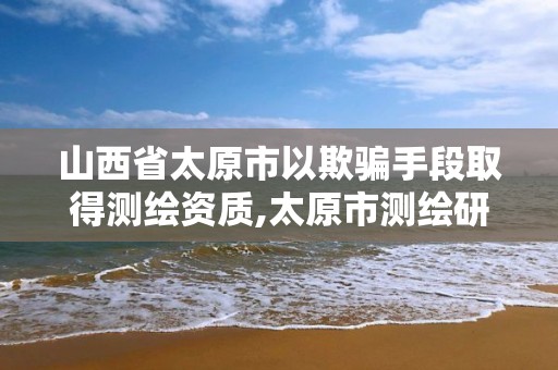 山西省太原市以欺骗手段取得测绘资质,太原市测绘研究院官网