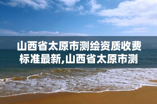 山西省太原市测绘资质收费标准最新,山西省太原市测绘资质收费标准最新文件