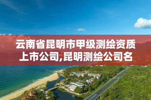 云南省昆明市甲级测绘资质上市公司,昆明测绘公司名单。