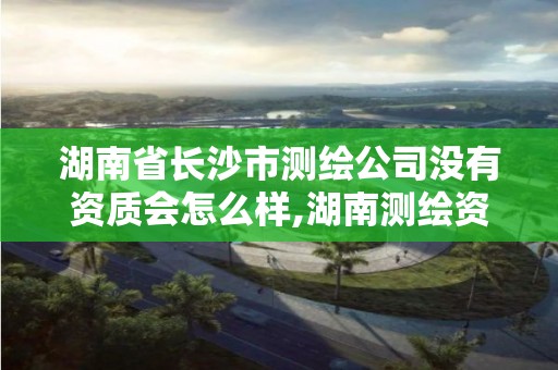 湖南省长沙市测绘公司没有资质会怎么样,湖南测绘资质办理。