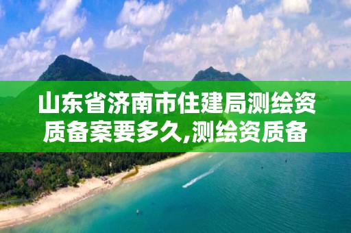 山东省济南市住建局测绘资质备案要多久,测绘资质备案管理。