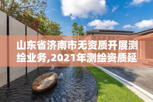 山东省济南市无资质开展测绘业务,2021年测绘资质延期山东