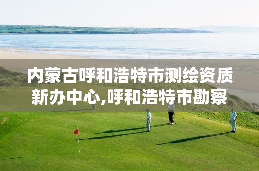 内蒙古呼和浩特市测绘资质新办中心,呼和浩特市勘察测绘研究院电话