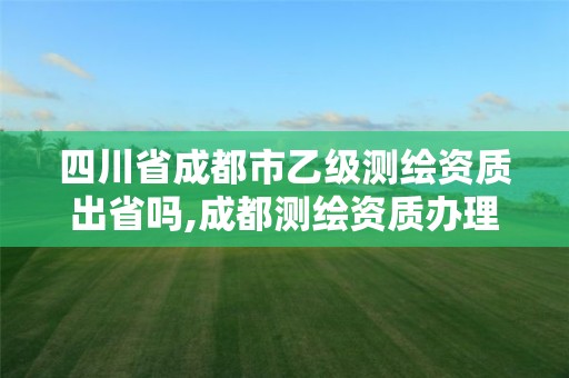 四川省成都市乙级测绘资质出省吗,成都测绘资质办理