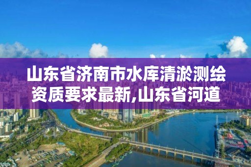 山东省济南市水库清淤测绘资质要求最新,山东省河道清淤招标。