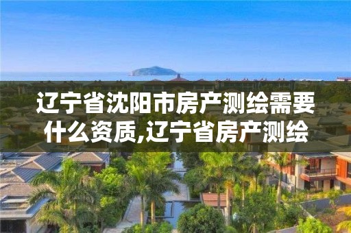 辽宁省沈阳市房产测绘需要什么资质,辽宁省房产测绘收费标准