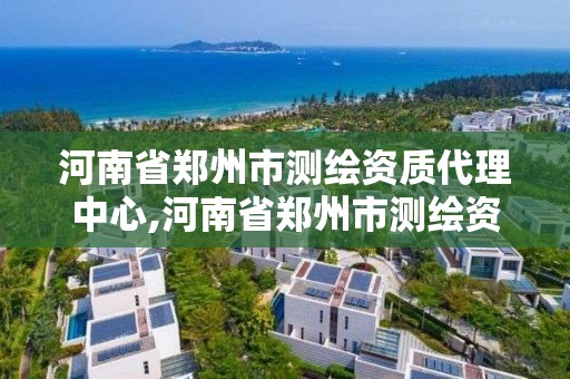 河南省郑州市测绘资质代理中心,河南省郑州市测绘资质代理中心有哪些。