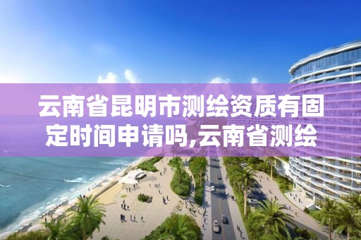 云南省昆明市测绘资质有固定时间申请吗,云南省测绘资质管理办法。