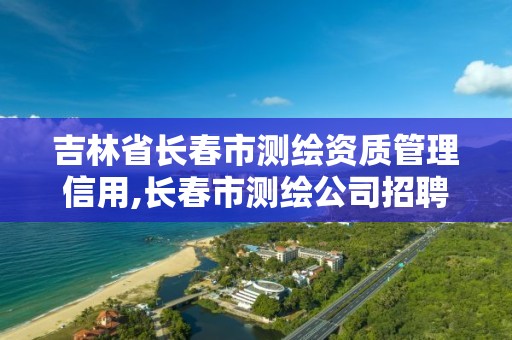 吉林省长春市测绘资质管理信用,长春市测绘公司招聘