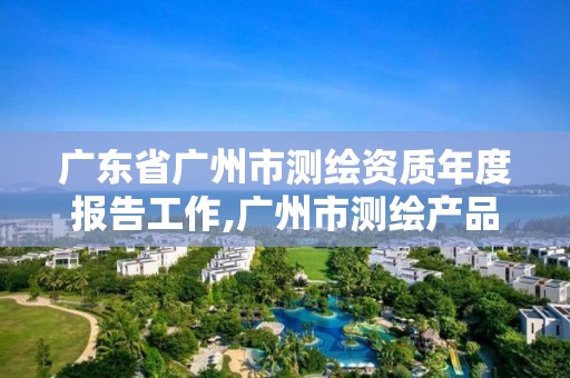 广东省广州市测绘资质年度报告工作,广州市测绘产品质量检验中心。