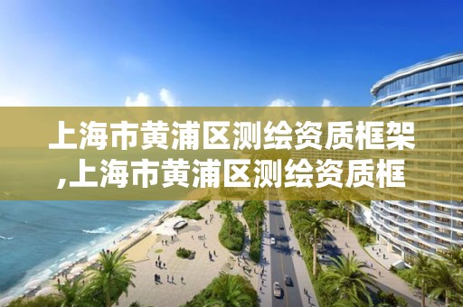 上海市黄浦区测绘资质框架,上海市黄浦区测绘资质框架公示