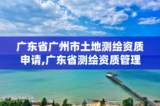 广东省广州市土地测绘资质申请,广东省测绘资质管理系统