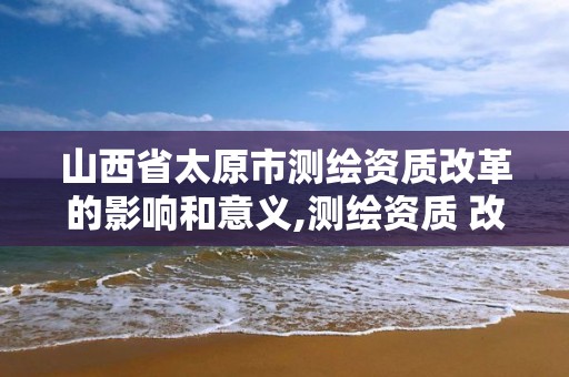 山西省太原市测绘资质改革的影响和意义,测绘资质 改革