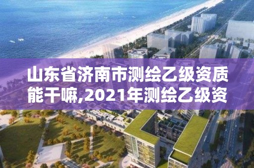 山东省济南市测绘乙级资质能干嘛,2021年测绘乙级资质申报条件