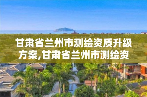 甘肃省兰州市测绘资质升级方案,甘肃省兰州市测绘资质升级方案公示