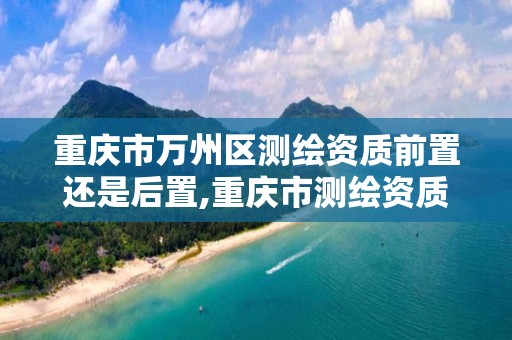 重庆市万州区测绘资质前置还是后置,重庆市测绘资质管理办法