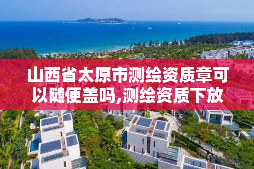 山西省太原市测绘资质章可以随便盖吗,测绘资质下放。