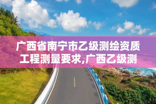 广西省南宁市乙级测绘资质工程测量要求,广西乙级测绘公司名单。