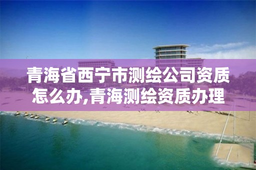 青海省西宁市测绘公司资质怎么办,青海测绘资质办理。