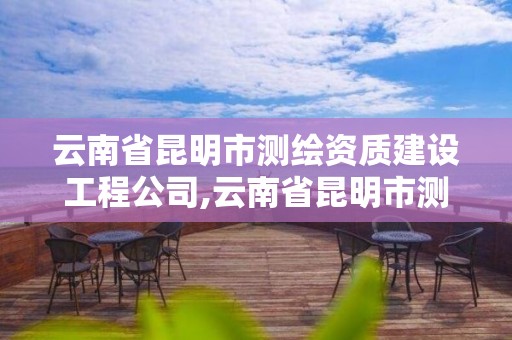 云南省昆明市测绘资质建设工程公司,云南省昆明市测绘资质建设工程公司有几家