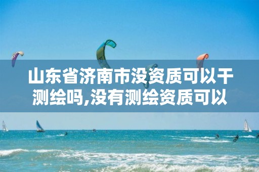 山东省济南市没资质可以干测绘吗,没有测绘资质可以接测绘活吗