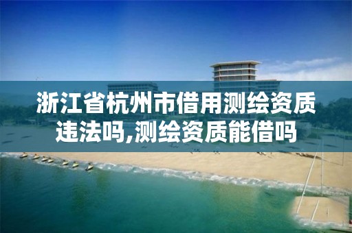 浙江省杭州市借用测绘资质违法吗,测绘资质能借吗