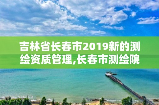 吉林省长春市2019新的测绘资质管理,长春市测绘院官网