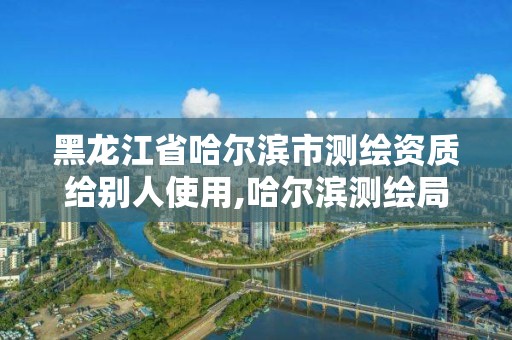 黑龙江省哈尔滨市测绘资质给别人使用,哈尔滨测绘局怎么样