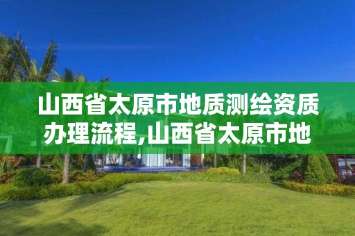 山西省太原市地质测绘资质办理流程,山西省太原市地质测绘资质办理流程表