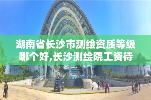 湖南省长沙市测绘资质等级哪个好,长沙测绘院工资待遇