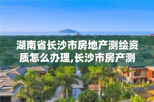 湖南省长沙市房地产测绘资质怎么办理,长沙市房产测绘实施细则。