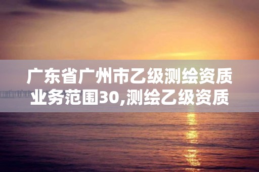 广东省广州市乙级测绘资质业务范围30,测绘乙级资质申报条件 最新。