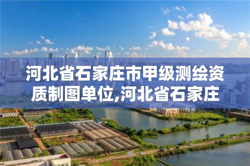 河北省石家庄市甲级测绘资质制图单位,河北省石家庄市甲级测绘资质制图单位有哪些