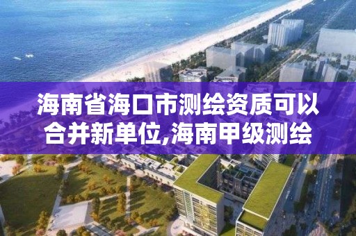 海南省海口市测绘资质可以合并新单位,海南甲级测绘资质单位