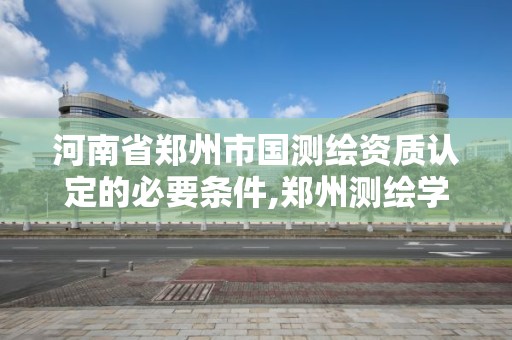 河南省郑州市国测绘资质认定的必要条件,郑州测绘学校官网河南省测绘职业学院。