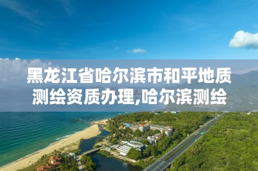 黑龙江省哈尔滨市和平地质测绘资质办理,哈尔滨测绘局属于什么单位。