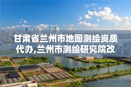 甘肃省兰州市地图测绘资质代办,兰州市测绘研究院改企了吗