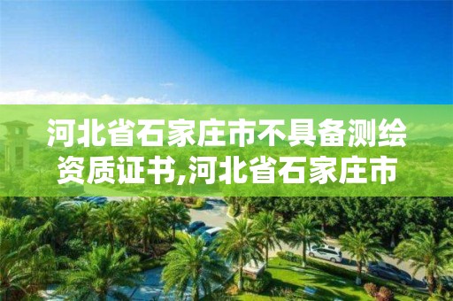 河北省石家庄市不具备测绘资质证书,河北省石家庄市不具备测绘资质证书的公司。