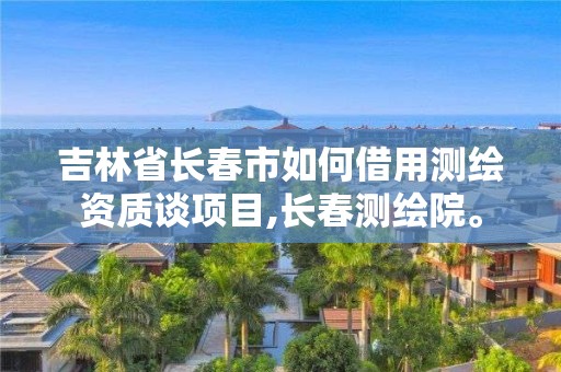 吉林省长春市如何借用测绘资质谈项目,长春测绘院。