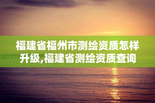 福建省福州市测绘资质怎样升级,福建省测绘资质查询