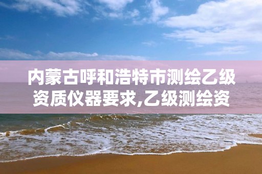 内蒙古呼和浩特市测绘乙级资质仪器要求,乙级测绘资质单位名录