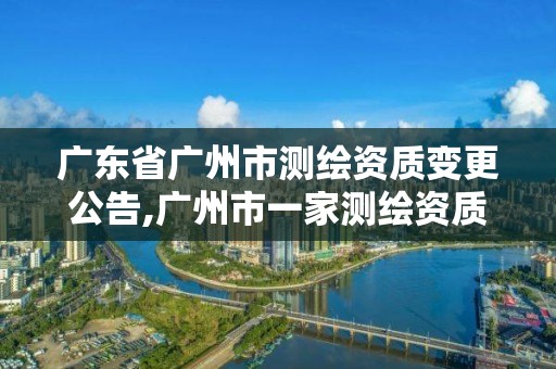 广东省广州市测绘资质变更公告,广州市一家测绘资质单位。