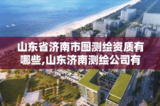 山东省济南市图测绘资质有哪些,山东济南测绘公司有哪些