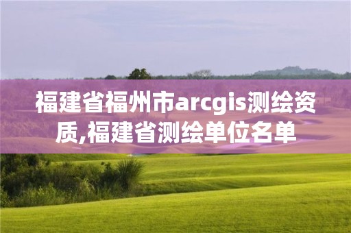 福建省福州市arcgis测绘资质,福建省测绘单位名单