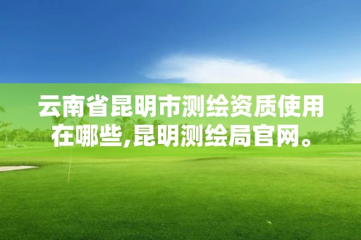 云南省昆明市测绘资质使用在哪些,昆明测绘局官网。