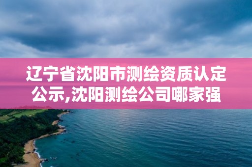 辽宁省沈阳市测绘资质认定公示,沈阳测绘公司哪家强哪家好